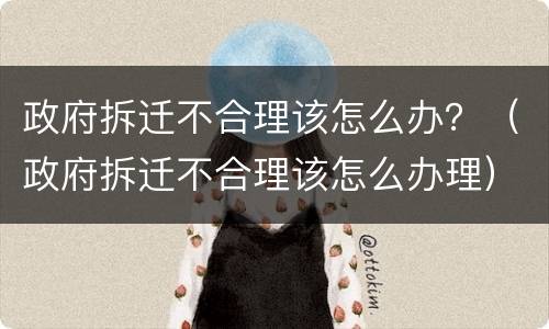政府拆迁不合理该怎么办？（政府拆迁不合理该怎么办理）