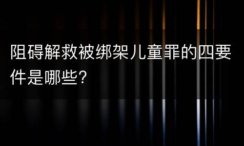 阻碍解救被绑架儿童罪的四要件是哪些?
