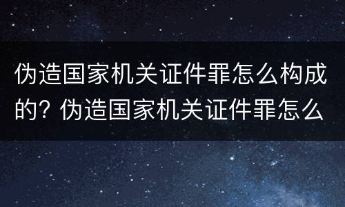 伪造国家机关证件罪怎么构成的? 伪造国家机关证件罪怎么构成的呢