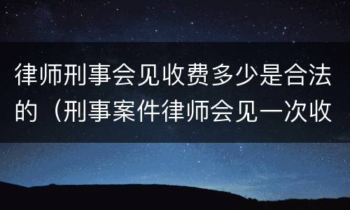 律师刑事会见收费多少是合法的（刑事案件律师会见一次收费多少）