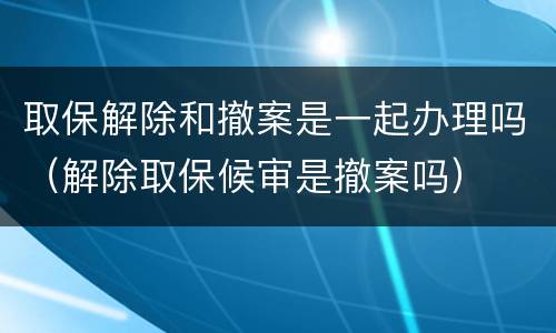 取保解除和撤案是一起办理吗（解除取保候审是撤案吗）