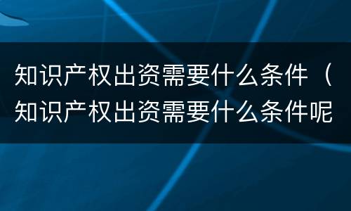 知识产权出资需要什么条件（知识产权出资需要什么条件呢）