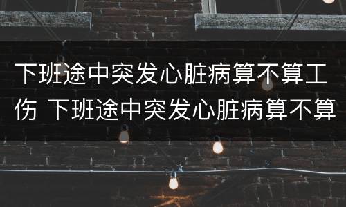 下班途中突发心脏病算不算工伤 下班途中突发心脏病算不算工伤事故