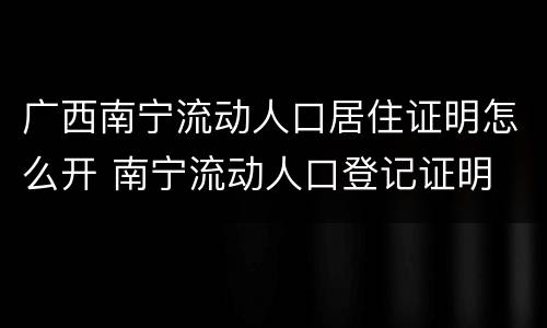 广西南宁流动人口居住证明怎么开 南宁流动人口登记证明