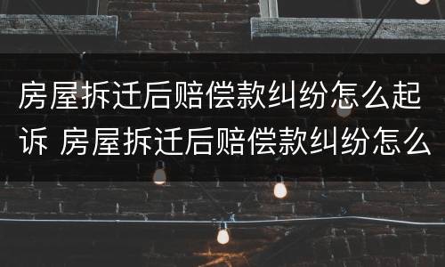 房屋拆迁后赔偿款纠纷怎么起诉 房屋拆迁后赔偿款纠纷怎么起诉对方
