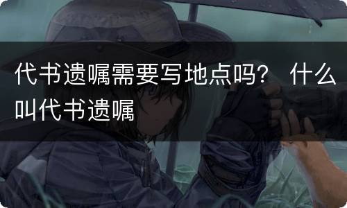代书遗嘱需要写地点吗？ 什么叫代书遗嘱