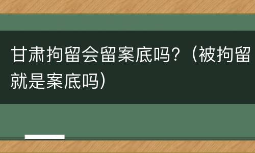 甘肃拘留会留案底吗?（被拘留就是案底吗）