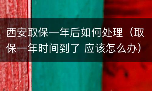 西安取保一年后如何处理（取保一年时间到了 应该怎么办）