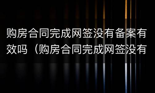 购房合同完成网签没有备案有效吗（购房合同完成网签没有备案有效吗安全吗）