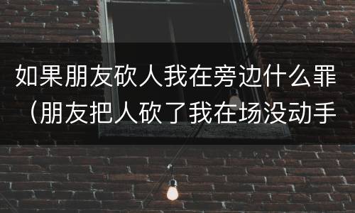 如果朋友砍人我在旁边什么罪（朋友把人砍了我在场没动手我要赔偿吗）