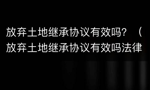 放弃土地继承协议有效吗？（放弃土地继承协议有效吗法律）