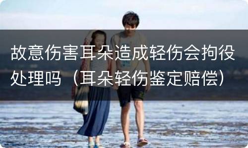 故意伤害耳朵造成轻伤会拘役处理吗（耳朵轻伤鉴定赔偿）