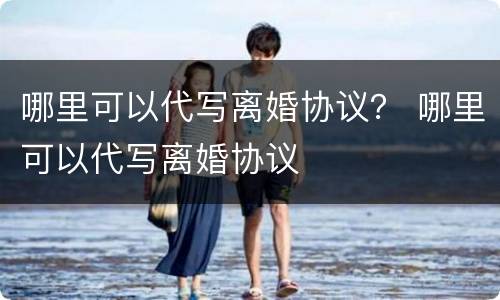哪里可以代写离婚协议？ 哪里可以代写离婚协议