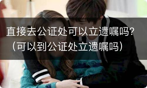 直接去公证处可以立遗嘱吗？（可以到公证处立遗嘱吗）