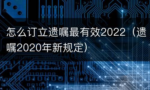 怎么订立遗嘱最有效2022（遗嘱2020年新规定）