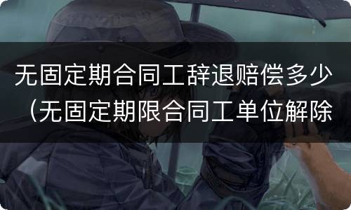 无固定期合同工辞退赔偿多少（无固定期限合同工单位解除合同如何赔偿）