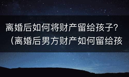 离婚后如何将财产留给孩子？（离婚后男方财产如何留给孩子）