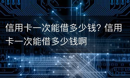信用卡一次能借多少钱? 信用卡一次能借多少钱啊