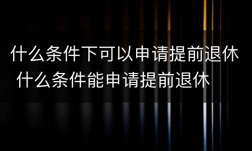 什么条件下可以申请提前退休 什么条件能申请提前退休