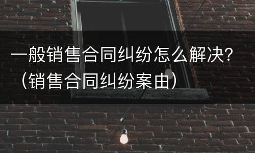 一般销售合同纠纷怎么解决？（销售合同纠纷案由）