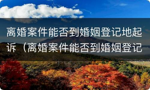 离婚案件能否到婚姻登记地起诉（离婚案件能否到婚姻登记地起诉呢）
