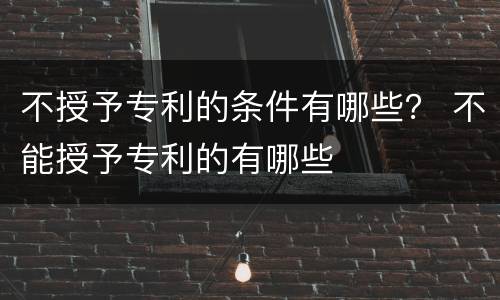 不授予专利的条件有哪些？ 不能授予专利的有哪些