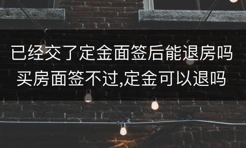 已经交了定金面签后能退房吗 买房面签不过,定金可以退吗