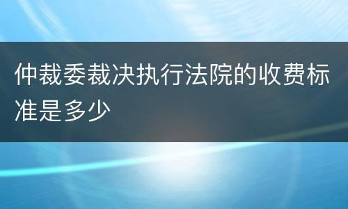 仲裁委裁决执行法院的收费标准是多少