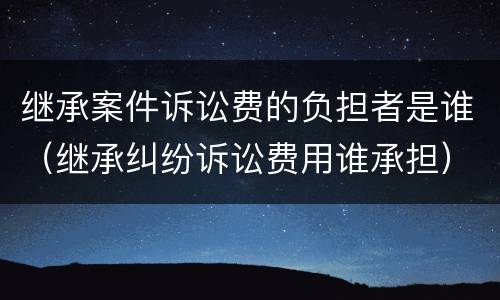 继承案件诉讼费的负担者是谁（继承纠纷诉讼费用谁承担）