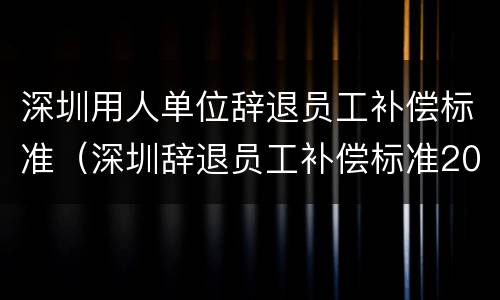深圳用人单位辞退员工补偿标准（深圳辞退员工补偿标准2021怎么算）