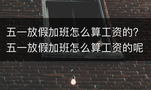 五一放假加班怎么算工资的? 五一放假加班怎么算工资的呢