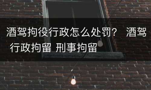 酒驾拘役行政怎么处罚？ 酒驾 行政拘留 刑事拘留