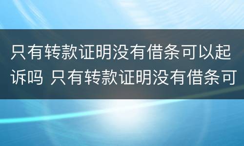 只有转款证明没有借条可以起诉吗 只有转款证明没有借条可以起诉吗有效吗