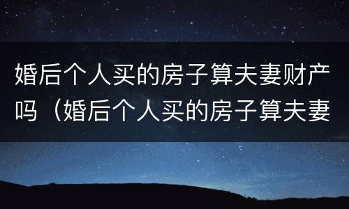 婚后个人买的房子算夫妻财产吗（婚后个人买的房子算夫妻财产吗怎么算）
