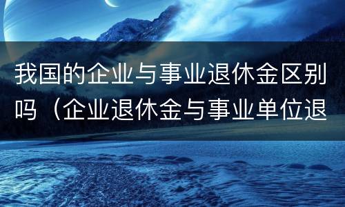 我国的企业与事业退休金区别吗（企业退休金与事业单位退休金差距）