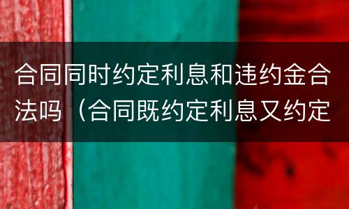 合同同时约定利息和违约金合法吗（合同既约定利息又约定违约金的）