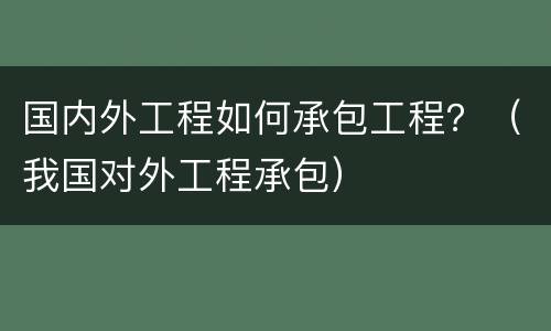 国内外工程如何承包工程？（我国对外工程承包）