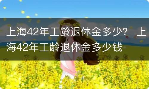 上海42年工龄退休金多少？ 上海42年工龄退休金多少钱