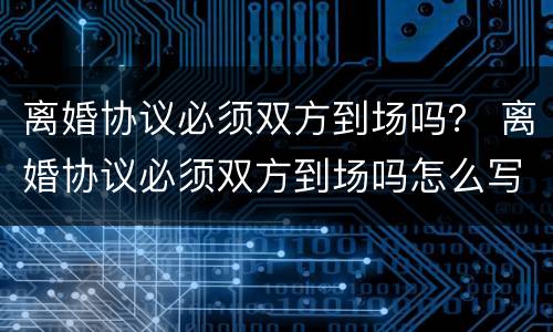 离婚协议必须双方到场吗？ 离婚协议必须双方到场吗怎么写