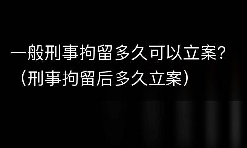 一般刑事拘留多久可以立案？（刑事拘留后多久立案）