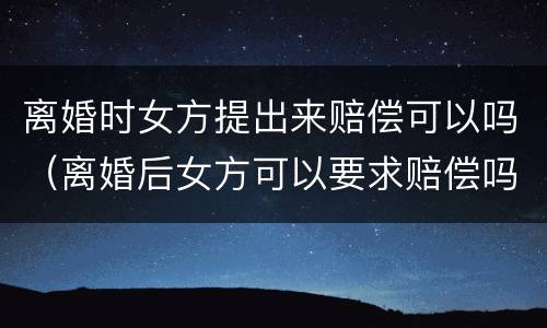 离婚时女方提出来赔偿可以吗（离婚后女方可以要求赔偿吗）