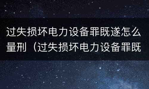 过失损坏电力设备罪既遂怎么量刑（过失损坏电力设备罪既遂怎么量刑标准）