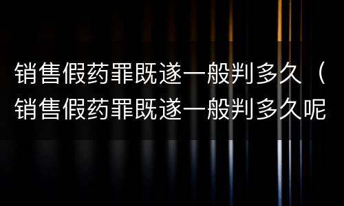 销售假药罪既遂一般判多久（销售假药罪既遂一般判多久呢）