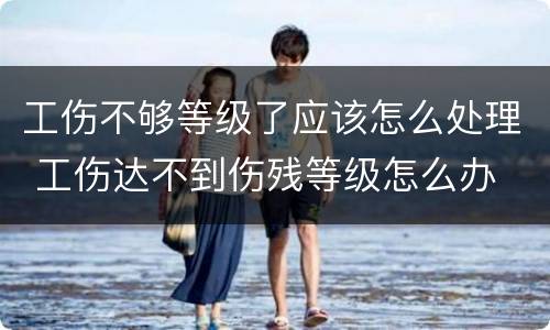 工伤不够等级了应该怎么处理 工伤达不到伤残等级怎么办