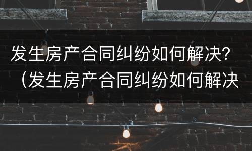 发生房产合同纠纷如何解决？（发生房产合同纠纷如何解决的）