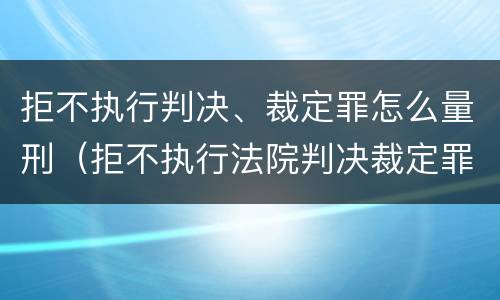 拒不执行判决、裁定罪怎么量刑（拒不执行法院判决裁定罪量刑标准）