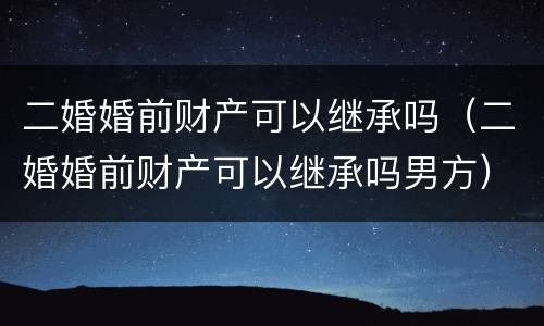 二婚婚前财产可以继承吗（二婚婚前财产可以继承吗男方）