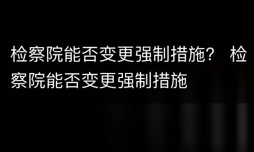 检察院能否变更强制措施？ 检察院能否变更强制措施