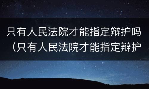 只有人民法院才能指定辩护吗（只有人民法院才能指定辩护吗为什么）