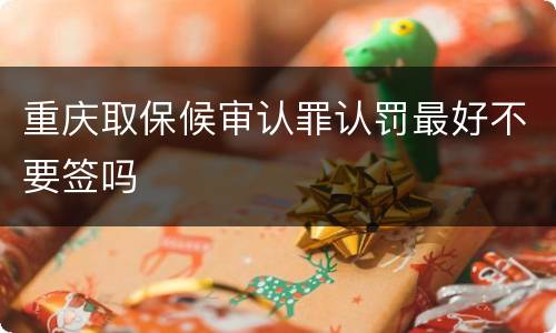 重庆取保候审认罪认罚最好不要签吗